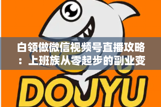 白领做微信视频号直播攻略：上班族从零起步的副业变现实战指南