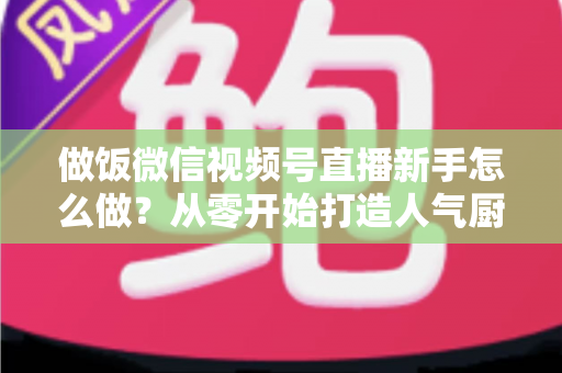做饭微信视频号直播新手怎么做？从零开始打造人气厨房直播的完整指南