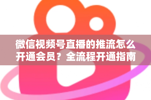 微信视频号直播的推流怎么开通会员？全流程开通指南与实操运营攻略