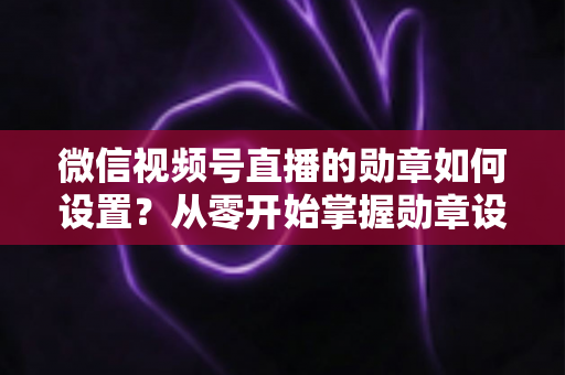 微信视频号直播的勋章如何设置？从零开始掌握勋章设置全流程与涨粉运营技巧