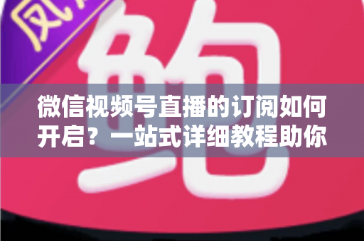 微信视频号直播的订阅如何开启？一站式详细教程助你轻松玩转直播订阅功能