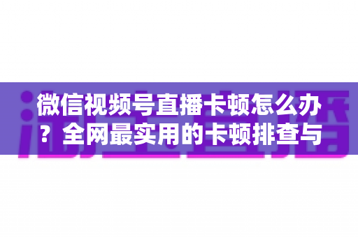 微信视频号直播卡顿怎么办？全网最实用的卡顿排查与优化完整指南