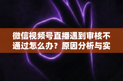 微信视频号直播遇到审核不通过怎么办？原因分析与实用解决攻略全指南