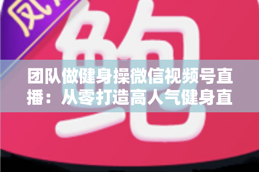 团队做健身操微信视频号直播：从零打造高人气健身直播间的完整指南
