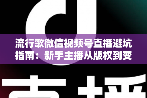 流行歌微信视频号直播避坑指南：新手主播从版权到变现的全流程实战手册