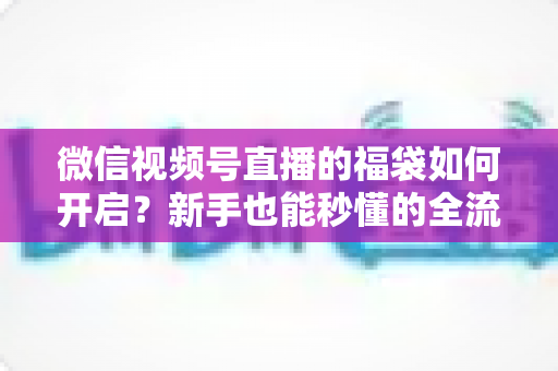 微信视频号直播的福袋如何开启？新手也能秒懂的全流程福袋玩法指南