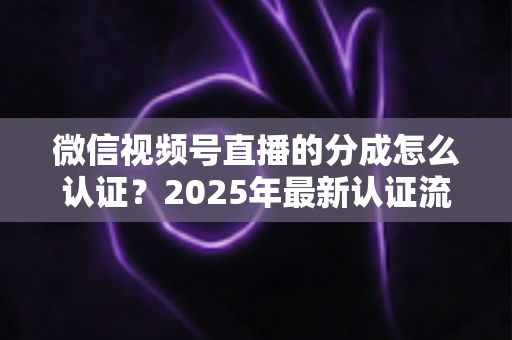 微信视频号直播的分成怎么认证？2025年最新认证流程、条件与避坑指南全解析