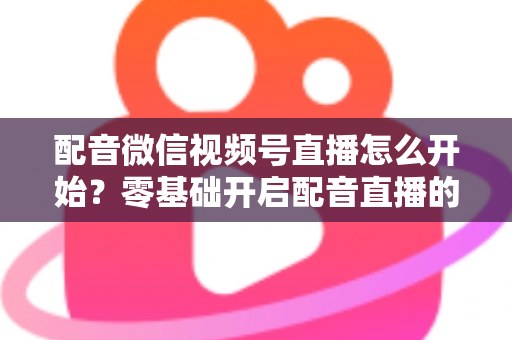 配音微信视频号直播怎么开始?零基础开启配音直播的完整实战指南 配音微信视频号直播怎么开始?零基础开启配音直播的完整实战指南