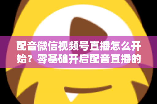 配音微信视频号直播怎么开始?零基础开启配音直播的完整实战指南 配音微信视频号直播怎么开始?零基础开启配音直播的完整实战指南