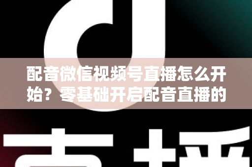 配音微信视频号直播怎么开始？零基础开启配音直播的完整实战指南