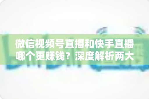 微信视频号直播和快手直播哪个更赚钱?深度解析两大平台变现真相与收益最大化指南 微信视频号直播和快手直播哪个更赚钱?深度解析两大平台变现真相与收益最大化指南