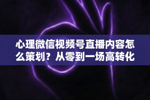 心理微信视频号直播内容怎么策划？从零到一场高转化直播的全流程实操指南