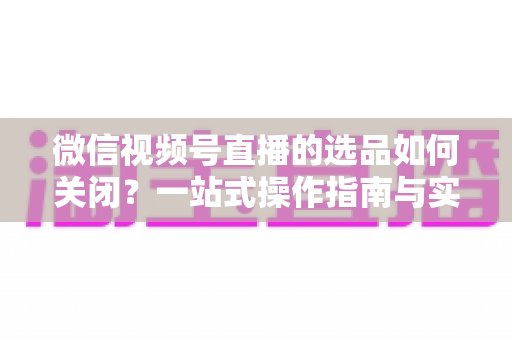 微信视频号直播的选品如何关闭?一站式操作指南与实用避坑攻略 微信视频号直播的选品如何关闭?一站式操作指南与实用避坑攻略