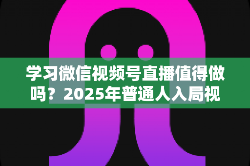 学习微信视频号直播值得做吗？2025年普通人入局视频号直播的全面分析与实战指南