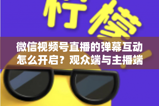 微信视频号直播的弹幕互动怎么开启?观众端与主播端全流程操作指南,快速激活直播间互动氛围 微信视频号直播的弹幕互动怎么开启?观众端与主播端全流程操作指南,快速激活直播间互动氛围