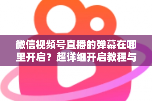 微信视频号直播的弹幕在哪里开启?超详细开启教程与运营技巧全解析 微信视频号直播的弹幕在哪里开启?超详细开启教程与运营技巧全解析