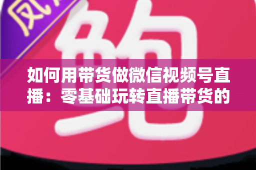 如何用带货做微信视频号直播:零基础玩转直播带货的完整实战指南 如何用带货做微信视频号直播:零基础玩转直播带货的完整实战指南