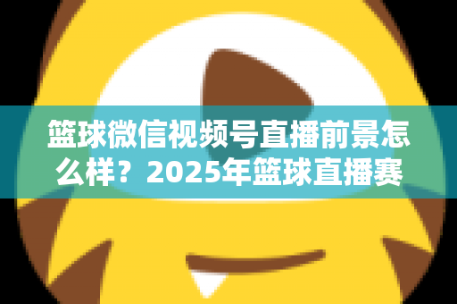篮球微信视频号直播前景怎么样?2025年篮球直播赛道机遇、变现路径与实战策略深度解析 篮球微信视频号直播前景怎么样?2025年篮球直播赛道机遇、变现路径与实战策略深度解析