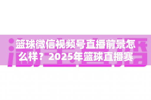 篮球微信视频号直播前景怎么样?2025年篮球直播赛道机遇、变现路径与实战策略深度解析 篮球微信视频号直播前景怎么样?2025年篮球直播赛道机遇、变现路径与实战策略深度解析