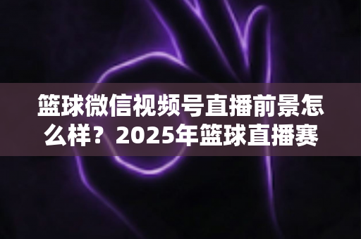 篮球微信视频号直播前景怎么样？2025年篮球直播赛道机遇、变现路径与实战策略深度解析