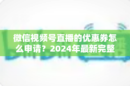 微信视频号直播的优惠券怎么申请？2024年最新完整申请教程与运营技巧全解析