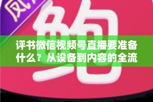 评书微信视频号直播要准备什么？从设备到内容的全流程筹备指南，助你首播人气爆棚