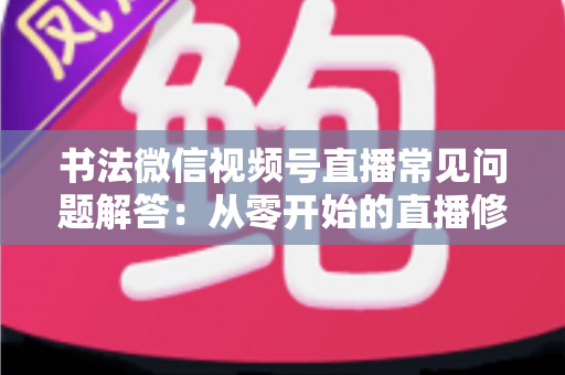 书法微信视频号直播常见问题解答：从零开始的直播修炼全攻略