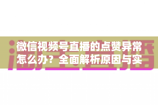 微信视频号直播的点赞异常怎么办？全面解析原因与实用解决方案指南