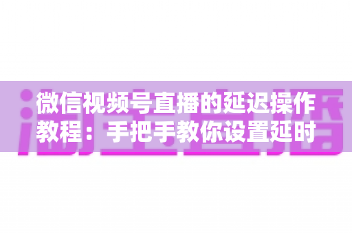 微信视频号直播的延迟操作教程：手把手教你设置延时直播与优化延迟的完整实战指南