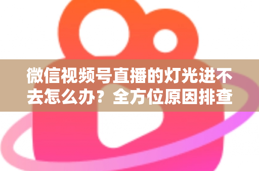 微信视频号直播的灯光进不去怎么办？全方位原因排查与实用解决方案指南