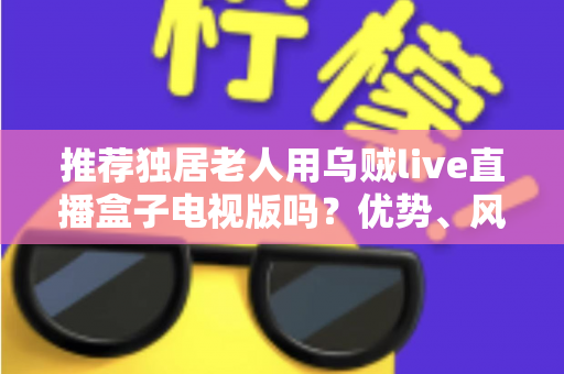 推荐独居老人用乌贼live直播盒子电视版吗？优势、风险与实用指南全解析