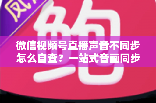 微信视频号直播声音不同步怎么自查?一站式音画同步排查指南,快速定位并解决直播延迟困扰 微信视频号直播声音不同步怎么自查?一站式音画同步排查指南,快速定位并解决直播延迟困扰