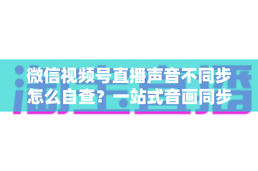 微信视频号直播声音不同步怎么自查?一站式音画同步排查指南,快速定位并解决直播延迟困扰 微信视频号直播声音不同步怎么自查?一站式音画同步排查指南,快速定位并解决直播延迟困扰