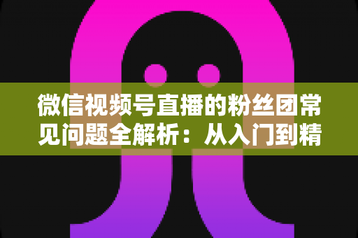 微信视频号直播的粉丝团常见问题全解析：从入门到精通的粉丝团运营实用指南