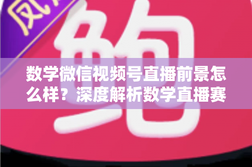 数学微信视频号直播前景怎么样?深度解析数学直播赛道的机遇、挑战与变现路径 数学微信视频号直播前景怎么样?深度解析数学直播赛道的机遇、挑战与变现路径