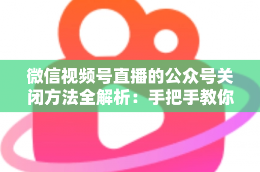 微信视频号直播的公众号关闭方法全解析：手把手教你解绑关联，直播运营更省心
