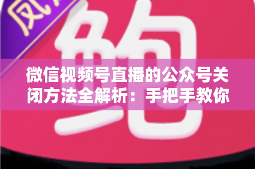 微信视频号直播的公众号关闭方法全解析：手把手教你解绑关联，直播运营更省心