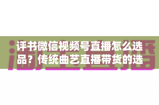 评书微信视频号直播怎么选品？传统曲艺直播带货的选品策略与实战指南