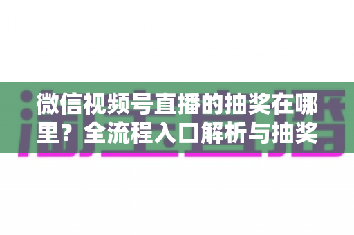 微信视频号直播的抽奖在哪里？全流程入口解析与抽奖玩法实用指南
