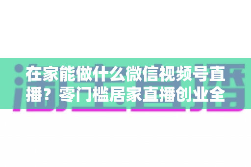 在家能做什么微信视频号直播？零门槛居家直播创业全攻略
