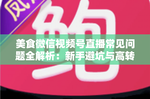 美食微信视频号直播常见问题全解析：新手避坑与高转化实战指南