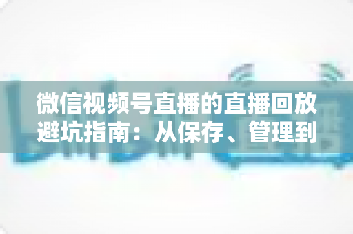 微信视频号直播的直播回放避坑指南：从保存、管理到复盘的全流程实战攻略