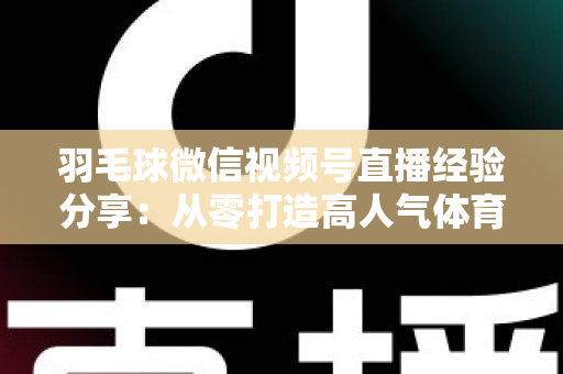 羽毛球微信视频号直播经验分享：从零打造高人气体育直播间的实战指南