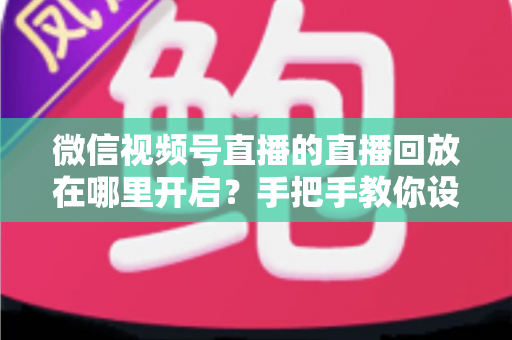 微信视频号直播的直播回放在哪里开启?手把手教你设置回放并高效管理直播内容 微信视频号直播的直播回放在哪里开启?手把手教你设置回放并高效管理直播内容