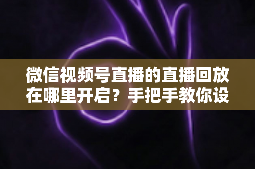 微信视频号直播的直播回放在哪里开启？手把手教你设置回放并高效管理直播内容