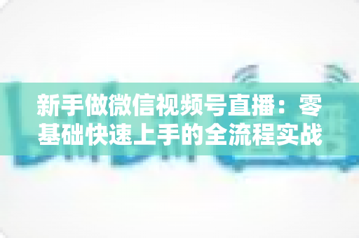 新手做微信视频号直播：零基础快速上手的全流程实战指南