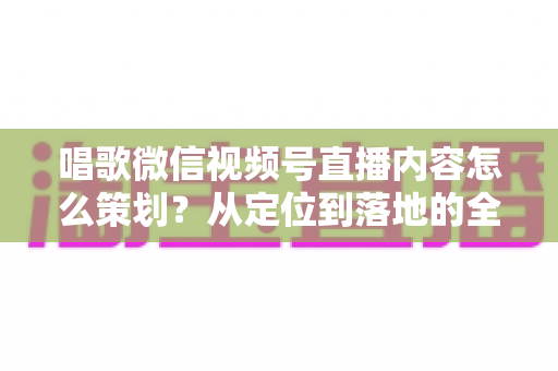唱歌微信视频号直播内容怎么策划？从定位到落地的全流程实战指南