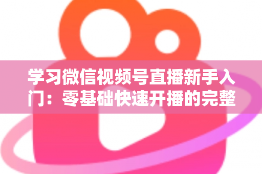 学习微信视频号直播新手入门：零基础快速开播的完整实战指南