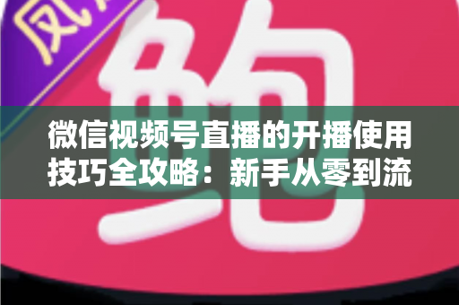 微信视频号直播的开播使用技巧全攻略：新手从零到流量倍增的实战指南