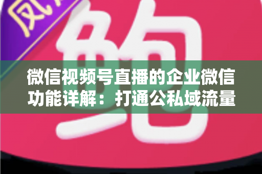 微信视频号直播的企业微信功能详解：打通公私域流量的全链路运营实战指南